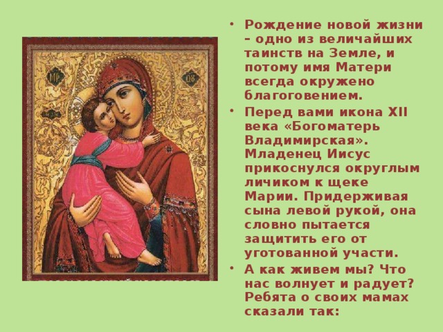 Рождение новой жизни – одно из величайших таинств на Земле, и потому имя Матери всегда окружено благоговением. Перед вами икона XII века «Богоматерь Владимирская». Младенец Иисус прикоснулся округлым личиком к щеке Марии. Придерживая сына левой рукой, она словно пытается защитить его от уготованной участи. А как живем мы? Что нас волнует и радует? Ребята о своих мамах сказали так: 
