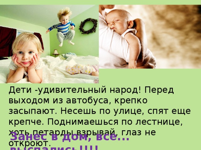 Дети -удивительный народ! Перед выходом из автобуса, крепко засыпают. Несешь по улице, спят еще крепче. Поднимаешься по лестнице, хоть петарды взрывай, глаз не откроют. Занес в дом, все... выспались!!!! 