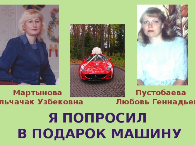 Мартынова Пустобаева Гульчачак Узбековна Любовь Геннадьевна  Я попросил в подарок машину 
