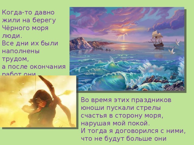 Когда-то давно жили на берегу Чёрного моря люди. Все дни их были наполнены  трудом, а после окончания работ они устраивали праздники! Во время этих праздников юноши пускали стрелы счастья в сторону моря, нарушая мой покой. И тогда я договорился с ними, что не будут больше они пускать стрелы в мои морские владения. 
