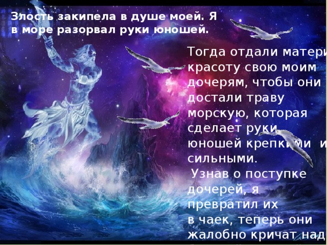 Злость закипела в душе моей. Я в море разорвал руки юношей. Тогда отдали матери красоту свою моим дочерям, чтобы они достали траву морскую, которая сделает руки юношей крепкими и сильными.  Узнав о поступке дочерей, я превратил их в чаек, теперь они жалобно кричат над бездной морской . 