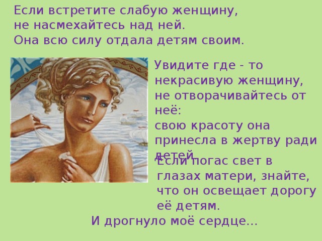 Если встретите слабую женщину, не насмехайтесь над ней. Она всю силу отдала детям своим. Увидите где - то некрасивую женщину, не отворачивайтесь от неё: свою красоту она принесла в жертву ради детей. Если погас свет в глазах матери, знайте, что он освещает дорогу её детям. И дрогнуло моё сердце… 