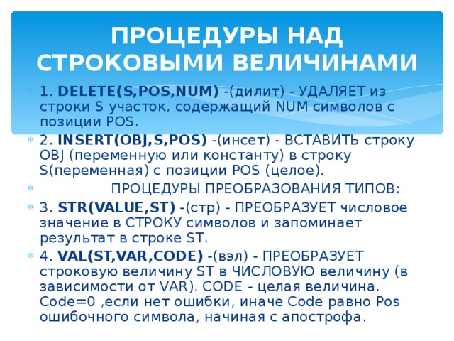 ПРОЦЕДУРЫ НАД СТРОКОВЫМИ ВЕЛИЧИНАМИ 1. DELETE(S,POS,NUM) -(дилит) - УДАЛЯЕТ из строки S участок, содержащий NUM символов с позиции POS. 2. INSERT(OBJ,S,POS) -(инсет) - ВСТАВИТЬ строку OBJ (переменную или константу) в строку S(переменная) с позиции POS (целое).  ПРОЦЕДУРЫ ПРЕОБРАЗОВАНИЯ ТИПОВ: 3. STR(VALUE,ST) -(стр) - ПРЕОБРАЗУЕТ числовое значение в СТРОКУ символов и запоминает результат в строке ST. 4. VAL(ST,VAR,CODE) -(вэл) - ПРЕОБРАЗУЕТ строковую величину ST в ЧИСЛОВУЮ величину (в зависимости от VAR). CODE - целая величина. Code=0 ,если нет ошибки, иначе Code равно Pos ошибочного символа, начиная с апострофа. 
