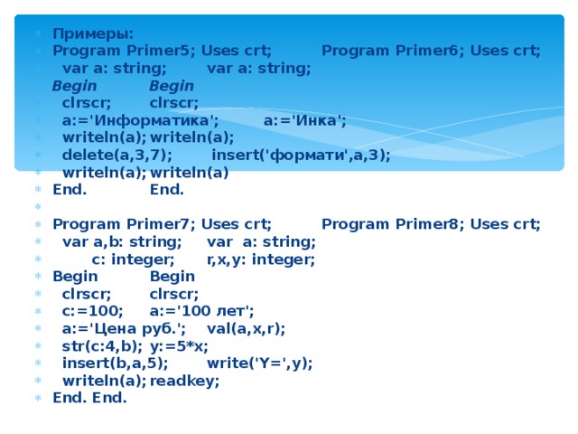 Примеры: Program Primer5; Uses crt;   Program Primer6; Uses crt;  var a: string;    var a: string; Begin     Begin  clrscr;     clrscr;  a:='Информатика';    a:='Инка';  writeln(a);     writeln(a);  delete(a,3,7);    insert('формати',a,3);  writeln(a);     writeln(a) End.       End.     Program Primer7; Uses crt;   Program Primer8; Uses crt;  var a,b: string;    var a: string;  c: integer;    r,x,y: integer; Begin     Begin  clrscr;     clrscr;  c:=100;     a:='100 лет';  a:='Цена руб.';    val(a,x,r);  str(c:4,b);     y:=5*x;  insert(b,a,5);    write('Y=',y);  writeln(a);     readkey; End.      End. 