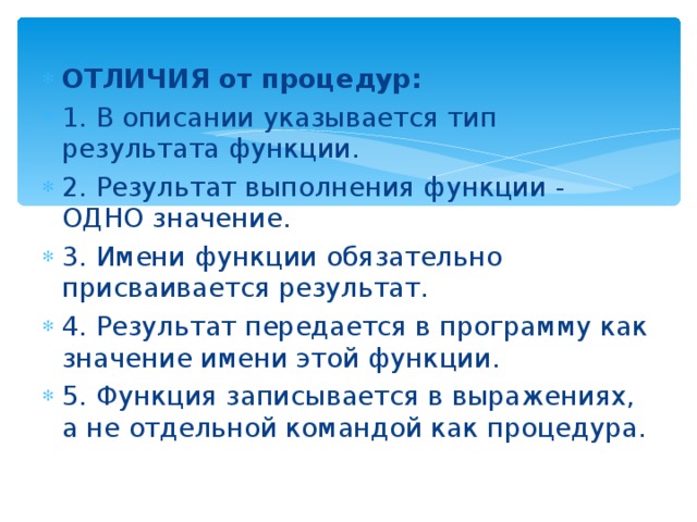 ОТЛИЧИЯ от процедур: 1. В описании указывается тип результата функции. 2. Результат выполнения функции - ОДНО значение. 3. Имени функции обязательно присваивается результат. 4. Результат передается в программу как значение имени этой функции. 5. Функция записывается в выражениях, а не отдельной командой как процедура. 