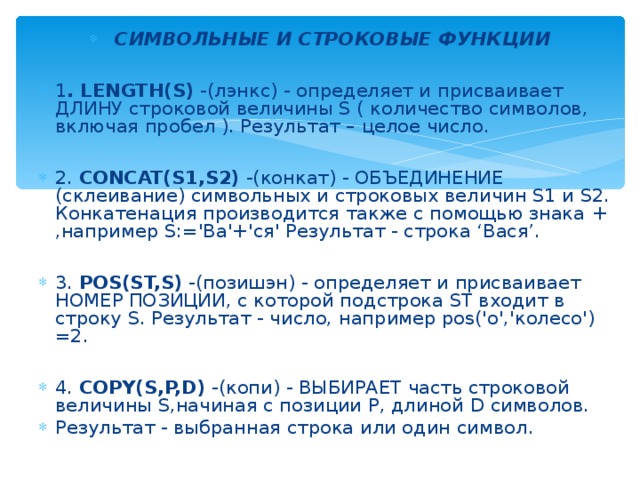 СИМВОЛЬНЫЕ И СТРОКОВЫЕ ФУНКЦИИ  1 . LENGTH(S) -(лэнкс) - определяет и присваивает ДЛИНУ строковой величины S ( количество символов, включая пробел ). Результат – целое число.  2. CONCAT(S1,S2) -(конкат) - ОБЪЕДИНЕНИЕ (склеивание) символьных и строковых величин S1 и S2. Конкатенация производится также с помощью знака + ,например S:='Ва'+'ся' Результат - строка ‘Вася’.  3. POS(ST,S) -(позишэн) - определяет и присваивает НОМЕР ПОЗИЦИИ, с которой подстрока ST входит в строку S. Результат - число, например pos('о','колесо') =2.  4. COPY(S,P,D) -(копи) - ВЫБИРАЕТ часть строковой величины S,начиная с позиции P, длиной D символов. Результат - выбранная строка или один символ. 