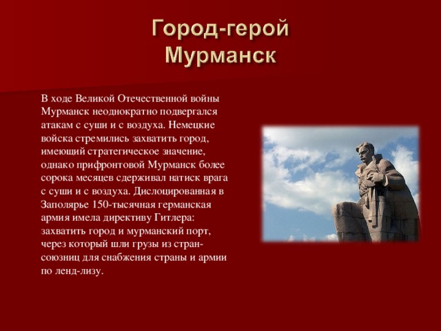 В ходе Великой Отечественной войны Мурманск неоднократно подвергался атакам с суши и с воздуха. Немецкие войска стремились захватить город, имеющий стратегическое значение, однако прифронтовой Мурманск более сорока месяцев сдерживал натиск врага с суши и с воздуха. Дислоцированная в Заполярье 150-тысячная германская армия имела директиву Гитлера: захватить город и мурманский порт, через который шли грузы из стран-союзниц для снабжения страны и армии по ленд-лизу. 