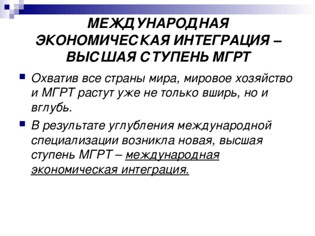 МЕЖДУНАРОДНАЯ ЭКОНОМИЧЕСКАЯ ИНТЕГРАЦИЯ – ВЫСШАЯ СТУПЕНЬ МГРТ Охватив все страны мира, мировое хозяйство и МГРТ растут уже не только вширь, но и вглубь. В результате углубления международной специализации возникла новая, высшая ступень МГРТ – международная экономическая интеграция. 