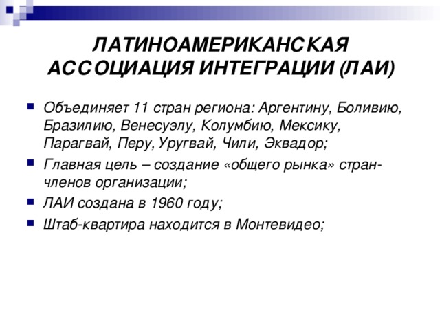 ЛАТИНОАМЕРИКАНСКАЯ АССОЦИАЦИЯ ИНТЕГРАЦИИ (ЛАИ) Объединяет 11 стран региона: Аргентину, Боливию, Бразилию, Венесуэлу, Колумбию, Мексику, Парагвай, Перу, Уругвай, Чили, Эквадор; Главная цель – создание «общего рынка» стран-членов организации; ЛАИ создана в 1960 году; Штаб-квартира находится в Монтевидео;  