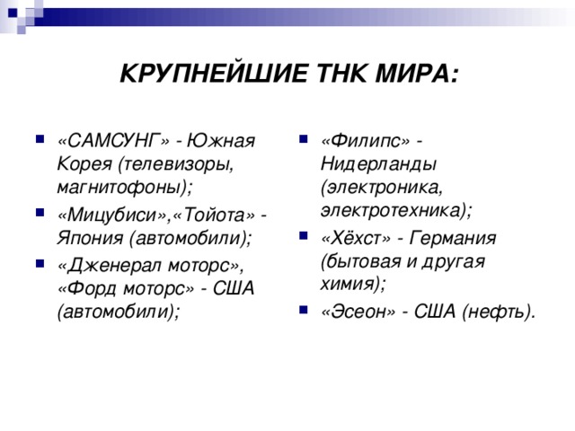 КРУПНЕЙШИЕ ТНК МИРА: «САМСУНГ» - Южная Корея (телевизоры, магнитофоны); «Мицубиси»,«Тойота» - Япония (автомобили); «Дженерал моторс», «Форд моторс» - США (автомобили); «Филипс» - Нидерланды (электроника, электротехника); «Хёхст» - Германия (бытовая и другая химия); «Эсеон» - США (нефть).  