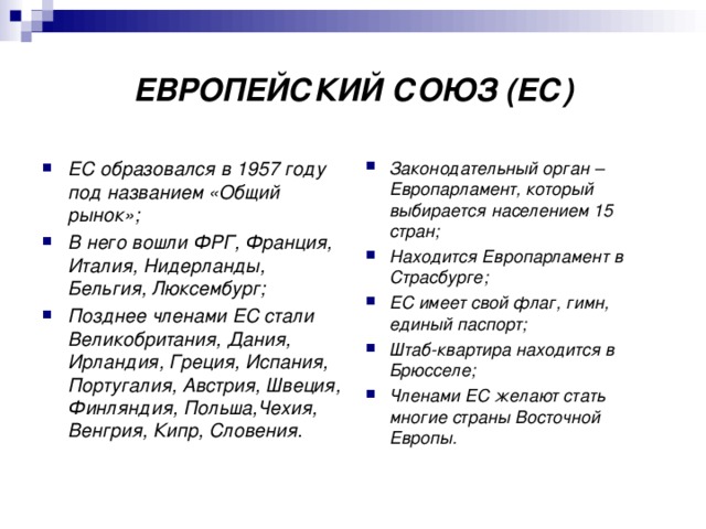 ЕВРОПЕЙСКИЙ СОЮЗ (ЕС) ЕС образовался в 1957 году под названием «Общий рынок»; В него вошли ФРГ, Франция, Италия, Нидерланды, Бельгия, Люксембург; Позднее членами ЕС стали Великобритания, Дания, Ирландия, Греция, Испания, Португалия, Австрия, Швеция, Финляндия, Польша,Чехия, Венгрия, Кипр, Словения. Законодательный орган – Европарламент, который выбирается населением 15 стран; Находится Европарламент в Страсбурге; ЕС имеет свой флаг, гимн, единый паспорт; Штаб-квартира находится в Брюсселе; Членами ЕС желают стать многие страны Восточной Европы. 