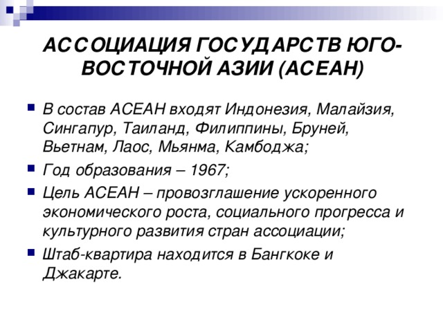 АССОЦИАЦИЯ ГОСУДАРСТВ ЮГО-ВОСТОЧНОЙ АЗИИ (АСЕАН) В состав АСЕАН входят Индонезия, Малайзия, Сингапур, Таиланд, Филиппины, Бруней, Вьетнам, Лаос, Мьянма, Камбоджа; Год образования – 1967; Цель АСЕАН – провозглашение ускоренного экономического роста, социального прогресса и культурного развития стран ассоциации; Штаб-квартира находится в Бангкоке и Джакарте. 