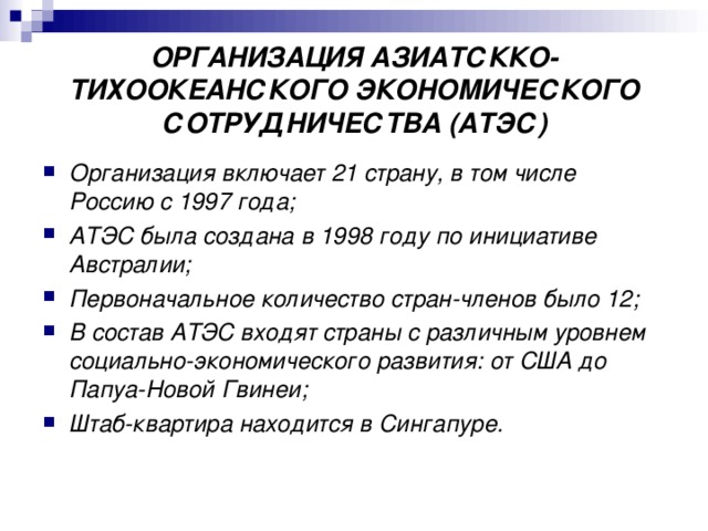 ОРГАНИЗАЦИЯ АЗИАТСККО-ТИХООКЕАНСКОГО ЭКОНОМИЧЕСКОГО СОТРУДНИЧЕСТВА (АТЭС) Организация включает 21 страну, в том числе Россию с 1997 года; АТЭС была создана в 1998 году по инициативе Австралии; Первоначальное количество стран-членов было 12; В состав АТЭС входят страны с различным уровнем социально-экономического развития: от США до Папуа-Новой Гвинеи; Штаб-квартира находится в Сингапуре. 