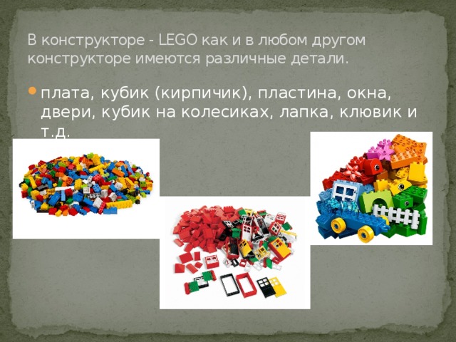В конструкторе - LEGO как и в любом другом конструкторе имеются различные детали. плата, кубик (кирпичик), пластина, окна, двери, кубик на колесиках, лапка, клювик и т.д. 