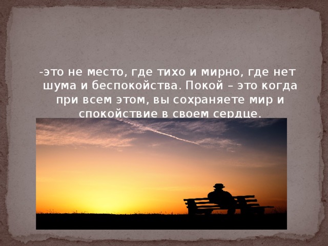 Покой   -это не место, где тихо и мирно, где нет шума и беспокойства. Покой – это когда при всем этом, вы сохраняете мир и спокойствие в своем сердце. 