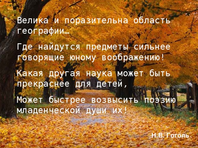 Велика и поразительна область географии… Где найдутся предметы сильнее говорящие юному воображению! Какая другая наука может быть прекраснее для детей, Может быстрее возвысить поэзию младенческой души их! Н.В. Гоголь 