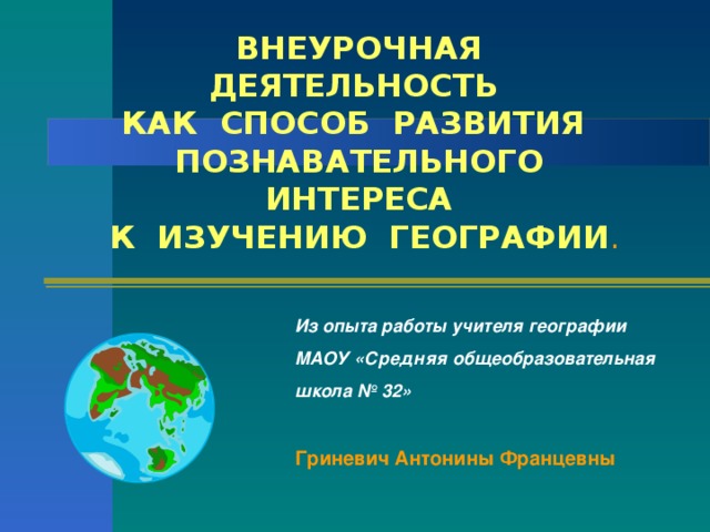 ВНЕУРОЧНАЯ ДЕЯТЕЛЬНОСТЬ КАК СПОСОБ РАЗВИТИЯ ПОЗНАВАТЕЛЬНОГО ИНТЕРЕСА К ИЗУЧЕНИЮ ГЕОГРАФИИ . Из опыта работы учителя географии МАОУ «Средняя общеобразовательная школа № 32»  Гриневич Антонины Францевны 