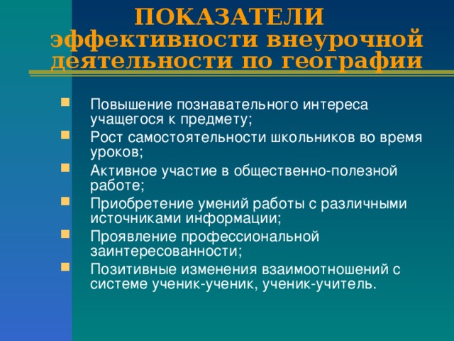 ПОКАЗАТЕЛИ  эффективности внеурочной деятельности по географии Повышение познавательного интереса учащегося к предмету; Рост самостоятельности школьников во время уроков; Активное участие в общественно-полезной работе; Приобретение умений работы с различными источниками информации; Проявление профессиональной заинтересованности; Позитивные изменения взаимоотношений с системе ученик-ученик, ученик-учитель. 