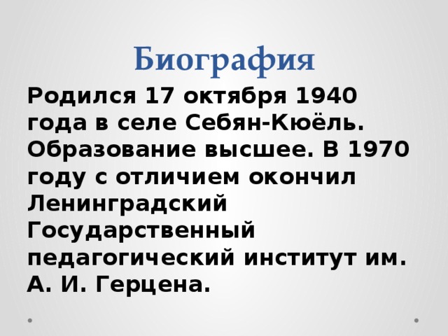 Биография Родился 17 октября 1940 года в селе Себян-Кюёль. Образование высшее. В 1970 году с отличием окончил Ленинградский Государственный педагогический институт им. А. И. Герцена.  