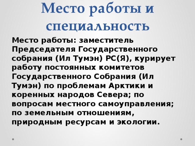 Место работы и специальность Место работы: заместитель Председателя Государственного собрания (Ил Тумэн) РС(Я), курирует работу постоянных комитетов Государственного Собрания (Ил Тумэн) по проблемам Арктики и коренных народов Севера; по вопросам местного самоуправления; по земельным отношениям, природным ресурсам и экологии. 