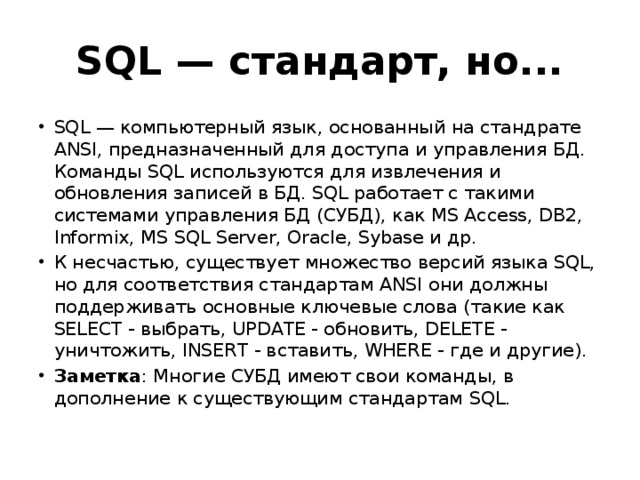 SQL — стандарт, но... SQL — компьютерный язык, основанный на стандрате ANSI, предназначенный для доступа и управления БД. Команды SQL используются для извлечения и обновления записей в БД. SQL работает с такими системами управления БД (СУБД), как MS Access, DB2, Informix, MS SQL Server, Oracle, Sybase и др. К несчастью, существует множество версий языка SQL, но для соответствия стандартам ANSI они должны поддерживать основные ключевые слова (такие как SELECT - выбрать, UPDATE - обновить, DELETE - уничтожить, INSERT - вставить, WHERE - где и другие). Заметка : Многие СУБД имеют свои команды, в дополнение к существующим стандартам SQL. 