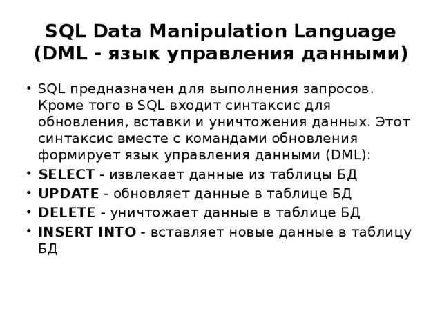 SQL Data Manipulation Language (DML - язык управления данными) SQL предназначен для выполнения запросов. Кроме того в SQL входит синтаксис для обновления, вставки и уничтожения данных. Этот синтаксис вместе с командами обновления формирует язык управления данными (DML): SELECT  - извлекает данные из таблицы БД UPDATE  - обновляет данные в таблице БД DELETE  - уничтожает данные в таблице БД INSERT INTO  - вставляет новые данные в таблицу БД 