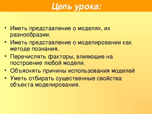 Цель урока: Иметь представление о моделях, их разнообразии. Иметь представление о моделировании как методе познания. Перечислять факторы, влияющие на построение любой модели. Объяснять причины использования моделей Уметь отбирать существенные свойства объекта моделирования. 