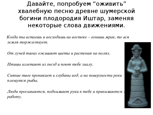 Давайте, попробуем “оживить” хвалебную песню древне шумерской богини плодородия Иштар, заменяя некоторые слова движениями.  Когда ты встаешь и восходишь на востоке – гонишь мрак, то вся земля торжествует.  От лучей твоих оживают цветы и растения на полях.  Птицы взлетают из гнезд и поют тебе хвалу.  Сияние твое проникает в глубины вод, а на поверхности реки плещутся рыбы.  Люди просыпаются, поднимают руки к тебе и принимаются за работу. 