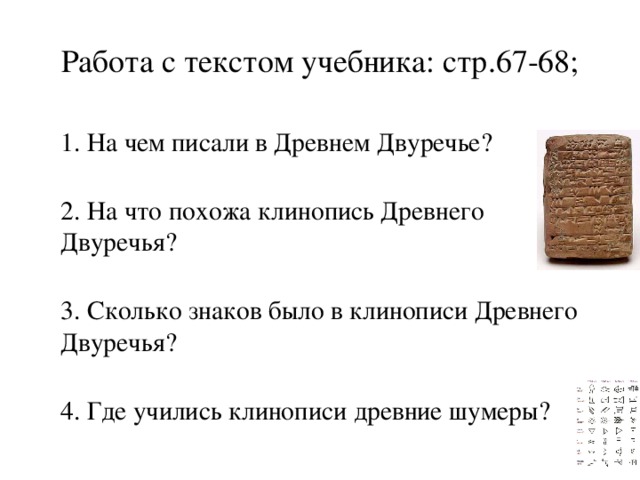 Работа с текстом учебника: стр.67-68;  1. На чем писали в Древнем Двуречье?  2. На что похожа клинопись Древнего Двуречья?  3. Сколько знаков было в клинописи Древнего Двуречья?  4. Где учились клинописи древние шумеры? 