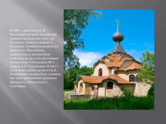 В 1880 г. архитектор К.М. Быковский построил часовню при клиниках на Девичьем поле, где бесплатно отпевали умерших в последних. Клиники медицинского факультета Московского университета и часовня были возведены на средства, выделенные императором Александром III и купцом Д.П. Сторожевым. В 1903 г. после перестройки (архитектор Б. Кожевников) часовня была освящена как храм преподобного Димитрия Прилуцкого, Вологодского чудотворца. 