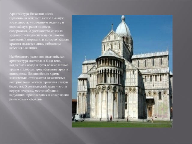 Архитектура Византии очень гармонично сочетает в себе пышную зрелищность, утонченную отделку и высочайшую религиозность содержания. Христианство создало художественную систему со своими канонами и нормами, в которых земная красота является лишь отблеском небесного величия.   Наибольшего развития византийская архитектура достигла в 6-ом веке, когда были воздвигнуты великолепные храмы и дворцы, триумфальные арки и ипподромы. Византийские храмы значительно отличаются от античных, которые были местом хранения статуи божества. Христианский храм – это, в первую очередь, место собрания верующих, проповедания и совершения религиозных обрядов.   