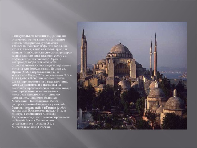 Тип купольной базилики. Данный тип отличается менее вытянутым главным нефом, перекрытым куполом без трансепта. Боковые нефы той же длины, что и главный, и имеют второй ярус для женщин. Наиболее классическим примером здания данного типа является собор св. Софии в Константинополе. Храм, в котором размеры главного нефа существенно выросли, создавал идеальные условия для богослужения. Церкви св. Ирины (532, с переделками 8 в.) и монастыря Хора (527, с переделками 7, 9 и 11 вв.), обе в Константинополе, также служат примерами этого ведущего типа. Хотя Стржиговский и настаивал на восточном происхождении данного типа, в нем определенно прослеживается некоторая зависимость от римских памятников, например базилики Максенция - Константина. Менее распространенный вариант купольной базилики можно найти в Греции (собор монастыря Бронтохион, начало 14 в., в Мистре, Пелопоннес). Согласно Стржиговскому, этот вариант происходит из Малой Азии и Сирии, о чем свидетельствует церковь 5 в. в Мириамлике, близ Селевкии . 