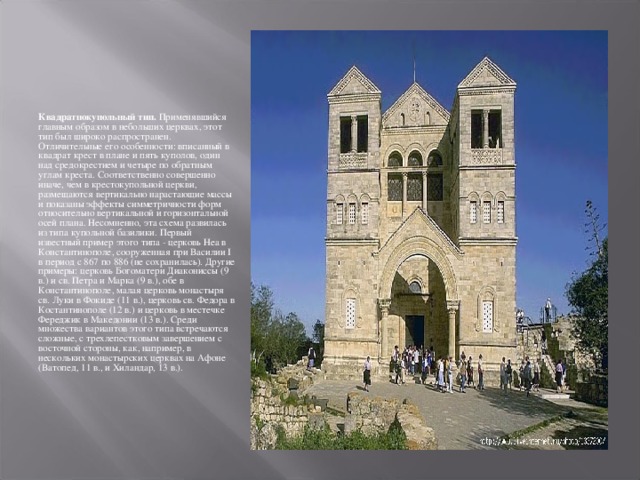 Квадратнокупольный тип. Применявшийся главным образом в небольших церквах, этот тип был широко распространен. Отличительные его особенности: вписанный в квадрат крест в плане и пять куполов, один над средокрестием и четыре по обратным углам креста. Соответственно совершенно иначе, чем в крестокупольной церкви, размещаются вертикально нарастающие массы и показаны эффекты симметричности форм относительно вертикальной и горизонтальной осей плана. Несомненно, эта схема развилась из типа купольной базилики. Первый известный пример этого типа - церковь Неа в Константинополе, сооруженная при Василии I в период с 867 по 886 (не сохранилась). Другие примеры: церковь Богоматери Диакониссы (9 в.) и св. Петра и Марка (9 в.), обе в Константинополе, малая церковь монастыря св. Луки в Фокиде (11 в.), церковь св. Федора в Костантинополе (12 в.) и церковь в местечке Фереджик в Македонии (13 в.). Среди множества вариантов этого типа встречаются сложные, с трехлепестковым завершением с восточной стороны, как, например, в нескольких монастырских церквах на Афоне (Ватопед, 11 в., и Хиландар, 13 в.). 
