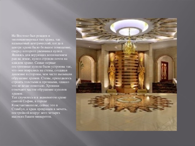 На Востоке был рожден и эволюционировал тип храма, так называемый центрический, когда в центре храма было большое помещение, сверху которого увенчивал купол.  Являясь для верующих воплощением рая на земле, купол строили почти на каждом храме. Самые первые построенные купола были устроены так, что они опирались на стены, создавая давление в стороны, чем часто вызывали обрушение храмов. Стены, приходилось строить толстыми и прочными, однако это не везде помогало. Хроники отмечают частое обрушение куполов храмов.  Так случилось и в знаменитом храме святой Софии, в городе Константинополе, сейчас это в Стамбул, а храм превращен в мечеть, постройкой вокруг него четырех высоких башен-минаретов. 