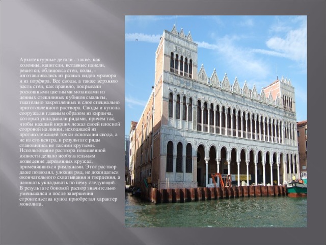 Архитектурные детали - такие, как колонны, капители, вставные панели, решетки, облицовка стен, полы, - изготавливались из разных видов мрамора и из порфира. Все своды, а также верхнюю часть стен, как правило, покрывали роскошными цветными мозаиками из ценных стеклянных кубиков смальты, тщательно закрепленных в слое специально приготовленного раствора. Своды и купола сооружали главным образом из кирпича, который укладывали рядами, причем так, чтобы каждый кирпич лежал своей плоской стороной на линии, исходящей из противолежащей точки основания свода, а не из его центра, в результате ряды становились не такими крутыми. Использование раствора повышенной вязкости делало необязательным возведение деревянных кружал, применявшихся римлянами. Этот раствор даже позволял, уложив ряд, не дожидаться окончательного схватывания и твердения, а начинать укладывать по нему следующий. В результате боковой распор значительно уменьшался и после завершения строительства купол приобретал характер монолита. 