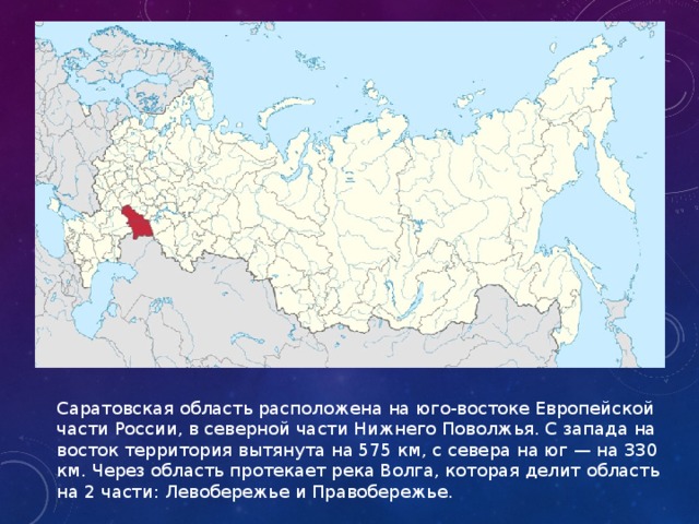 Саратовская область расположена на юго-востоке Европейской части России, в северной части Нижнего Поволжья. С запада на восток территория вытянута на 575 км, с севера на юг — на 330 км. Через область протекает река Волга, которая делит область на 2 части: Левобережье и Правобережье.  