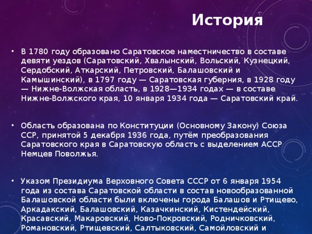  История В 1780 году образовано Саратовское наместничество в составе девяти уездов (Саратовский, Хвалынский, Вольский, Кузнецкий, Сердобский, Аткарский, Петровский, Балашовский и Камышинский), в 1797 году — Саратовская губерния, в 1928 году — Нижне-Волжская область, в 1928—1934 годах — в составе Нижне-Волжского края, 10 января 1934 года — Саратовский край. Область образована по Конституции (Основному Закону) Союза ССР, принятой 5 декабря 1936 года, путём преобразования Саратовского края в Саратовскую область с выделением АССР Немцев Поволжья. Указом Президиума Верховного Совета СССР от 6 января 1954 года из состава Саратовской области в состав новообразованной Балашовской области были включены города Балашов и Ртищево, Аркадакский, Балашовский, Казачкинский, Кистендейский, Красавский, Макаровский, Ново-Покровский, Родничковский, Романовский, Ртищевский, Салтыковский, Самойловский и Турковский районы. После упразднения Балашовской области Указом Президиума Верховного Совета РСФСР от 19 ноября 1957 года эти города и районы были возвращены в состав Саратовской области  