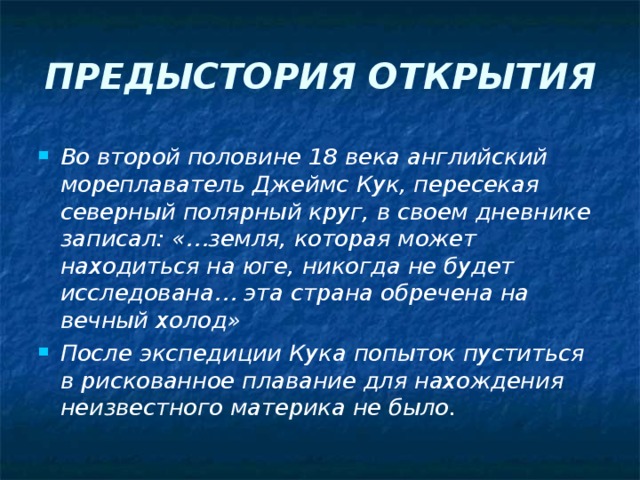 ПРЕДЫСТОРИЯ ОТКРЫТИЯ Во второй половине 18 века английский мореплаватель Джеймс Кук, пересекая северный полярный круг, в своем дневнике записал: «…земля, которая может находиться на юге, никогда не будет исследована… эта страна обречена на вечный холод» После экспедиции Кука попыток пуститься в рискованное плавание для нахождения неизвестного материка не было. 