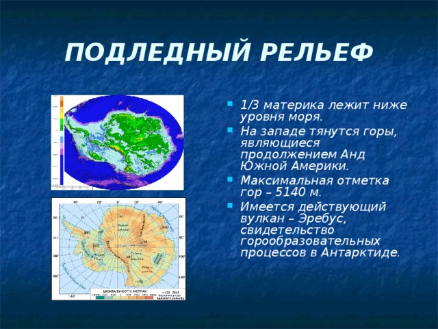 ПОДЛЕДНЫЙ РЕЛЬЕФ 1/3 материка лежит ниже уровня моря. На западе тянутся горы, являющиеся продолжением Анд Южной Америки. Максимальная отметка гор – 5140 м. Имеется действующий вулкан – Эребус, свидетельство горообразовательных процессов в Антарктиде.   