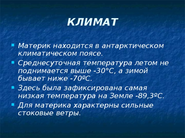 КЛИМАТ Материк находится в антарктическом климатическом поясе. Среднесуточная температура летом не поднимается выше -30 ° С, а зимой бывает ниже -70 º С. Здесь была зафиксирована самая низкая температура на Земле -89,3 º С. Для материка характерны сильные стоковые ветры. 