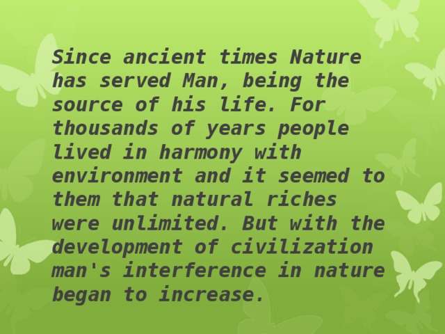 Since ancient times Nature has served Man, being the source of his life. For thousands of years people lived in harmony with environment and it seemed to them that natural riches were unlimited. But with the development of civilization man's interference in nature began to increase. 