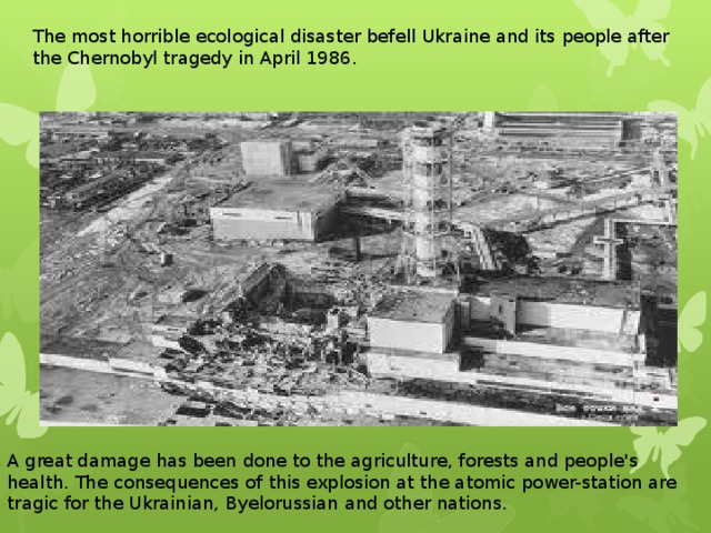 The most horrible ecological disaster befell Ukraine and its people after the Chernobyl tragedy in April 1986. A great damage has been done to the agriculture, forests and people's health. The consequences of this explosion at the atomic power-station are tragic for the Ukrainian, Byelorussian and other nations. 