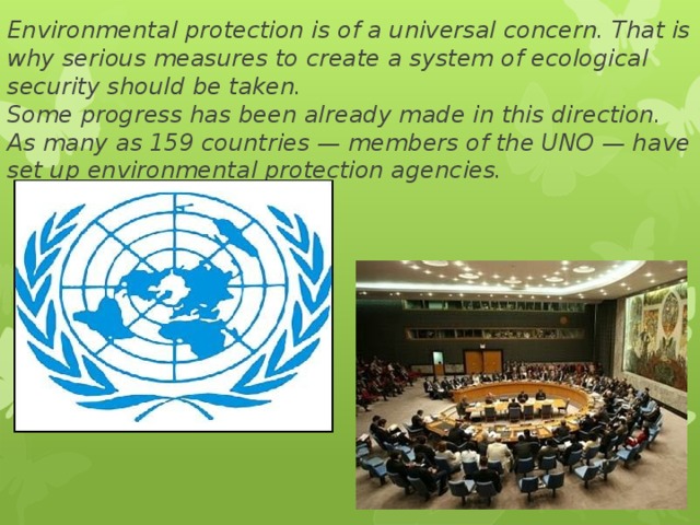 Environmental protection is of a universal concern. That is why serious measures to create a system of ecological security should be taken.  Some progress has been already made in this direction. As many as 159 countries — members of the UNO — have set up environmental protection agencies. 