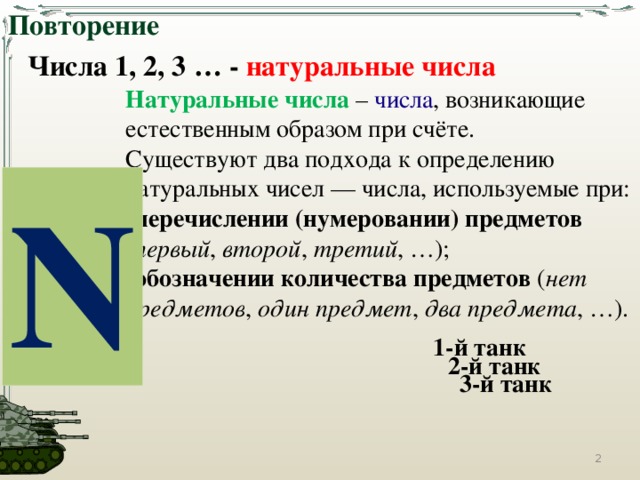 Повторение Числа 1, 2, 3 … - натуральные числа Натуральные числа  – числа , возникающие естественным образом при счёте. Существуют два подхода к определению натуральных чисел — числа, используемые при: перечислении (нумеровании) предметов   ( первый , второй ,  третий , …); обозначении количества предметов  ( нет предметов ,  один предмет ,  два предмета , …). N 1-й танк 2-й танк 3-й танк  