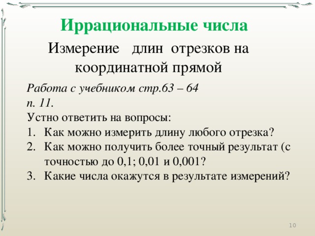 Иррациональные числа Измерение длин отрезков на координатной прямой Работа с учебником стр.63 – 64 п. 11. Устно ответить на вопросы: Как можно измерить длину любого отрезка? Как можно получить более точный результат (с точностью до 0,1; 0,01 и 0,001? Какие числа окажутся в результате измерений?  