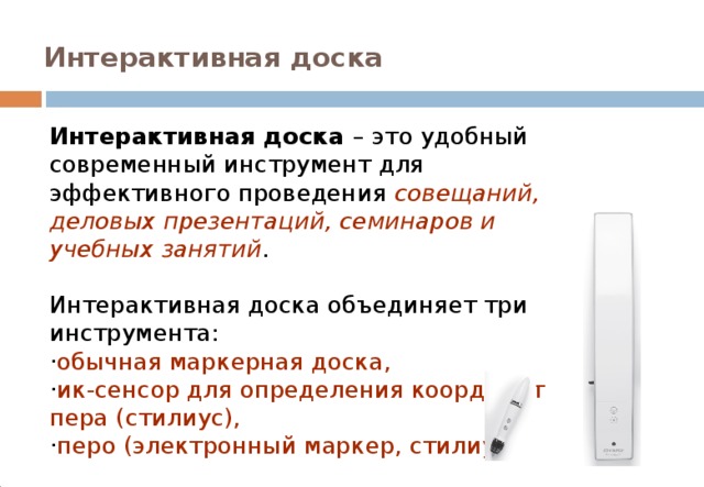 Интерактивная доска Интерактивная доска – это удобный современный инструмент для эффективного проведения совещаний, деловых презентаций, семинаров и учебных занятий . Интерактивная доска объединяет три инструмента: · обычная маркерная доска, · ик-сенсор для определения координат пера (стилиус), · перо (электронный маркер, стилиус) . 