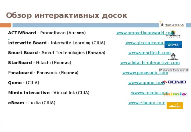 Обзор интерактивных досок ACTIVBoard - Promethean (Англия) www.prometheanworld.com   I nterwrite Board - Interwrite Learning (США) www.gtcocalcomp.com  Smart Board - Smart Tech-nologies (Канада) www.smarttech.com  StarBoard - Hitachi (Япония) www.hitachi-interactive.com Pa naboard - Panasonic (Япония) wwww.panasonic.com  Qomo - (США) wwww.qomo.com  Mimio Interactive - Virtual Ink (США) wwww.mimio.com  eBeam - Luidia (США) www.e-beam.com 