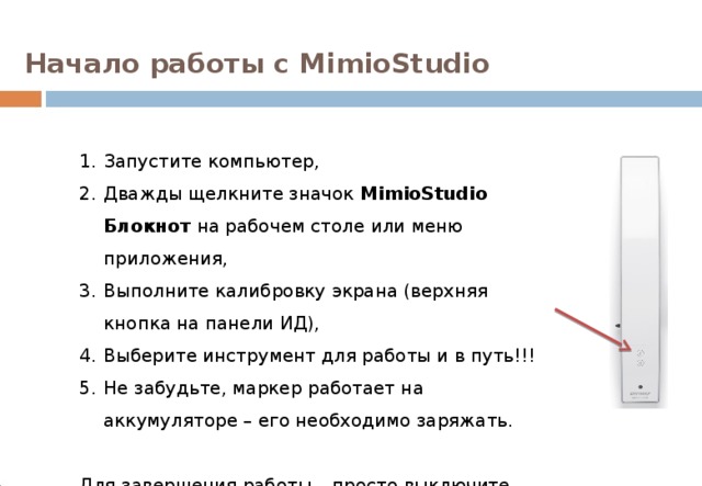 Начало работы с MimioStudio Запустите компьютер, Дважды щелкните значок MimioStudio Блокнот на рабочем столе или меню приложения, Выполните калибровку экрана (верхняя кнопка на панели ИД), Выберите инструмент для работы и в путь!!! Не забудьте, маркер работает на аккумуляторе – его необходимо заряжать. Для завершения работы – просто выключите компьютер… 