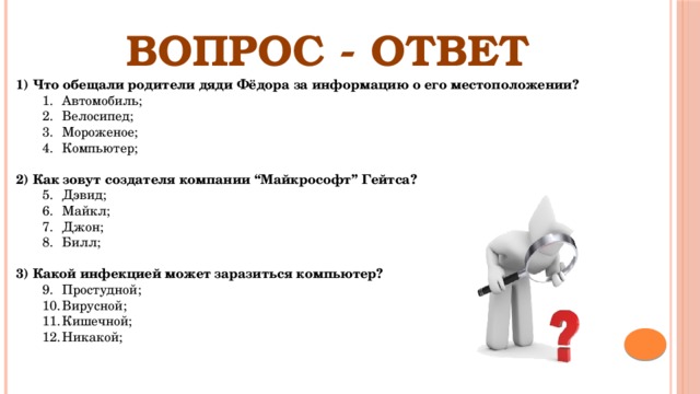 ВОПРОС - ОТВЕТ 1) Что обещали родители дяди Фёдора за информацию о его местоположении? Автомобиль; Велосипед;  Мороженое; Компьютер; Автомобиль; Велосипед;  Мороженое; Компьютер; 2) Как зовут создателя компании “Майкрософт” Гейтса? Дэвид; Майкл; Джон; Билл;  Дэвид; Майкл; Джон; Билл;  3) Какой инфекцией может заразиться компьютер? Простудной; Вирусной;  Кишечной; Никакой; Простудной; Вирусной;  Кишечной; Никакой; 