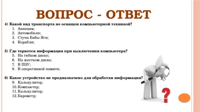 ВОПРОС - ОТВЕТ 4)  Какой вид транспорта не оснащен компьютерной техникой? Авиация; Автомобили; Ступа Бабы Яги;  Корабли; Авиация; Автомобили; Ступа Бабы Яги;  Корабли; 5) Где теряется информация при выключении компьютера? На гибком диске; На жестком диске; В ПЗУ; В оперативной памяти; На гибком диске; На жестком диске; В ПЗУ; В оперативной памяти; 6) Какое устройство не предназначено для обработки информации? Калькулятор; Компьютер; Калькулятор; Барометр;  Калькулятор; Компьютер; Калькулятор; Барометр;  